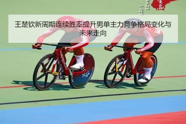 王楚钦新周期连续胜率提升男单主力竞争格局变化与未来走向